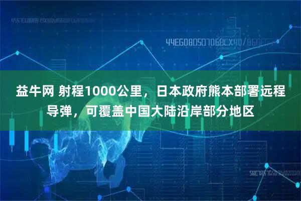益牛网 射程1000公里，日本政府熊本部署远程导弹，可覆盖中国大陆沿岸部分地区
