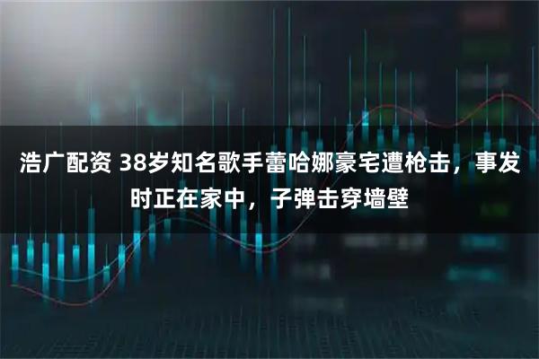 浩广配资 38岁知名歌手蕾哈娜豪宅遭枪击，事发时正在家中，子弹击穿墙壁