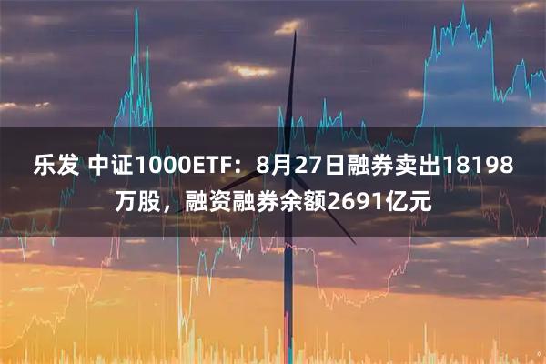 乐发 中证1000ETF：8月27日融券卖出18198万股，融资融券余额2691亿元