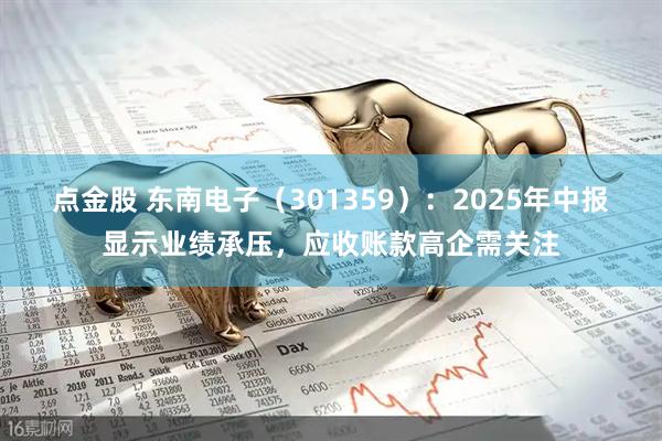 点金股 东南电子（301359）：2025年中报显示业绩承压，应收账款高企需关注