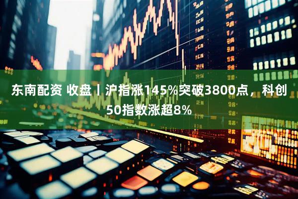 东南配资 收盘丨沪指涨145%突破3800点，科创50指数涨超8%