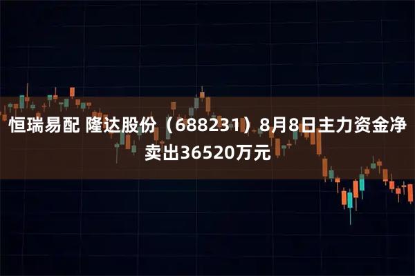 恒瑞易配 隆达股份（688231）8月8日主力资金净卖出36520万元