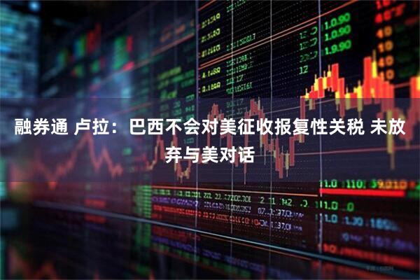 融券通 卢拉：巴西不会对美征收报复性关税 未放弃与美对话