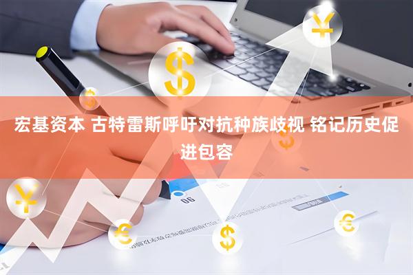 宏基资本 古特雷斯呼吁对抗种族歧视 铭记历史促进包容