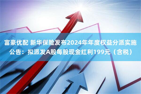 富豪优配 新华保险发布2024年年度权益分派实施公告：拟派发A股每股现金红利199元（含税）