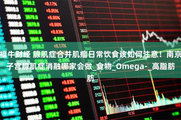 福牛财经 腺肌症合并肌瘤日常饮食该如何注意！南京子宫腺肌症消融哪家会做_食物_Omega-_高脂肪