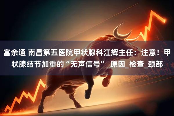 富余通 南昌第五医院甲状腺科江辉主任：注意！甲状腺结节加重的“无声信号”_原因_检查_颈部
