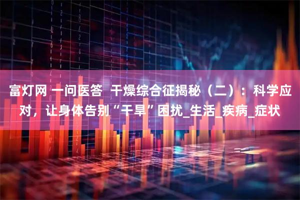 富灯网 一问医答  干燥综合征揭秘（二）：科学应对，让身体告别“干旱”困扰_生活_疾病_症状