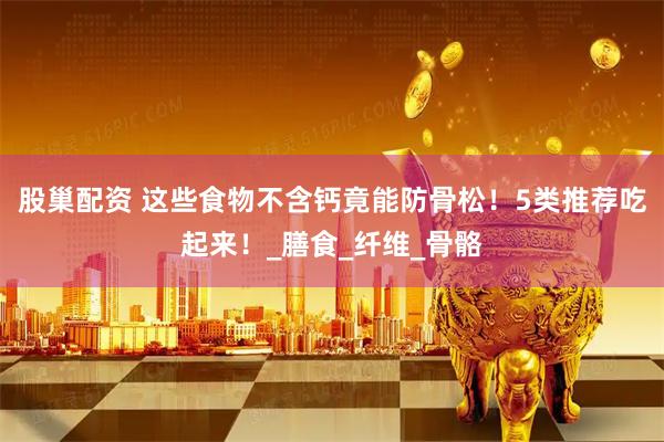 股巢配资 这些食物不含钙竟能防骨松！5类推荐吃起来！_膳食_纤维_骨骼