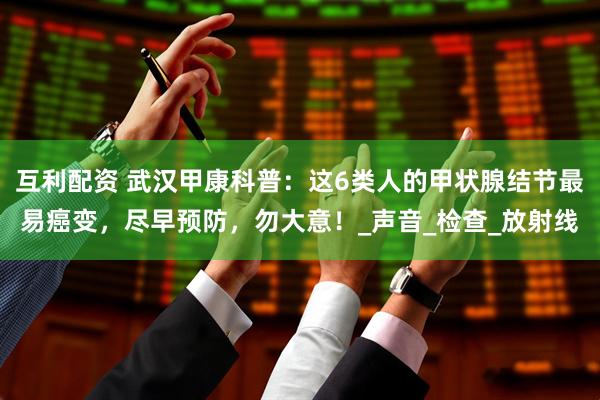互利配资 武汉甲康科普：这6类人的甲状腺结节最易癌变，尽早预防，勿大意！_声音_检查_放射线