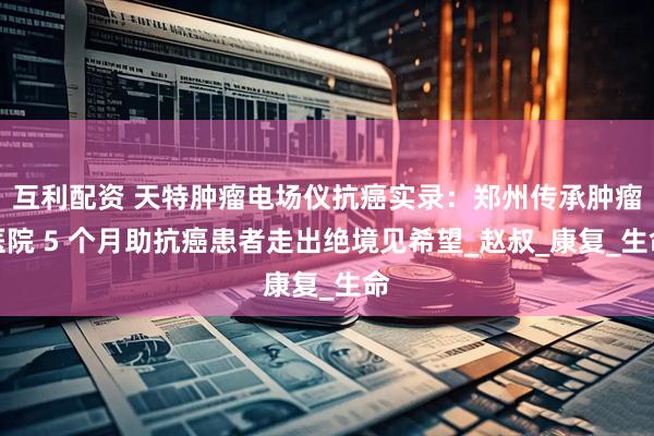 互利配资 天特肿瘤电场仪抗癌实录：郑州传承肿瘤医院 5 个月助抗癌患者走出绝境见希望_赵叔_康复_生命