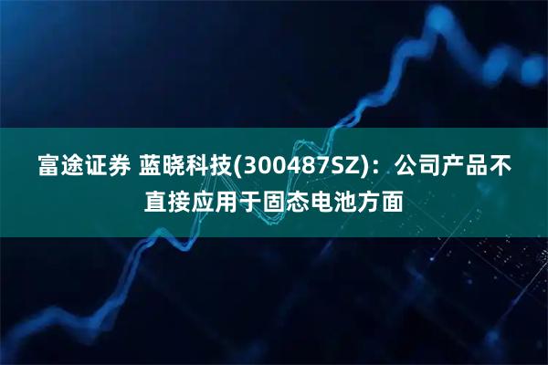 富途证券 蓝晓科技(300487SZ)：公司产品不直接应用于固态电池方面