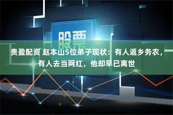 贵盈配资 赵本山5位弟子现状：有人返乡务农，有人去当网红，他却早已离世