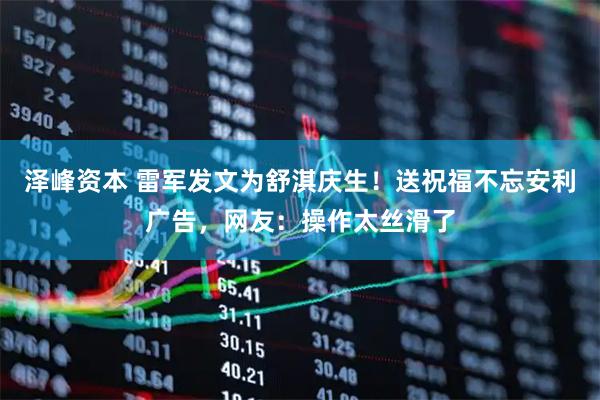 泽峰资本 雷军发文为舒淇庆生！送祝福不忘安利广告，网友：操作太丝滑了