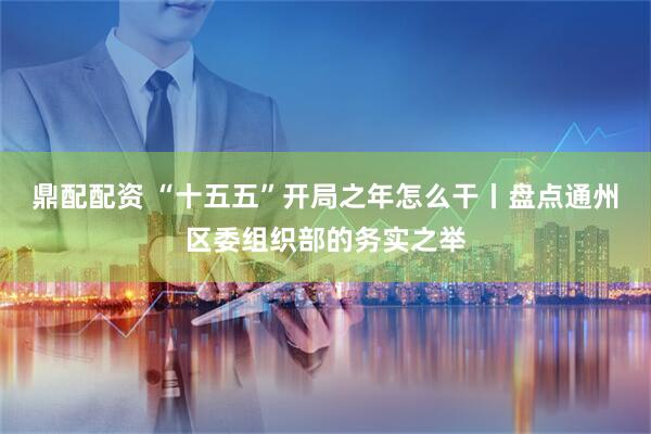鼎配配资 “十五五”开局之年怎么干丨盘点通州区委组织部的务实之举