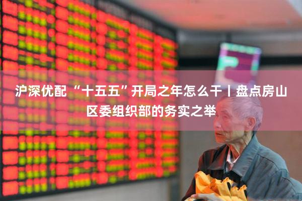 沪深优配 “十五五”开局之年怎么干丨盘点房山区委组织部的务实之举