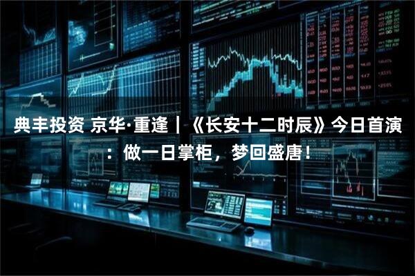 典丰投资 京华·重逢｜《长安十二时辰》今日首演：做一日掌柜，梦回盛唐！
