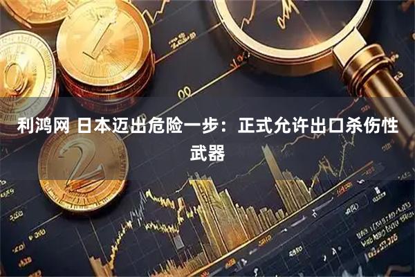 利鸿网 日本迈出危险一步：正式允许出口杀伤性武器