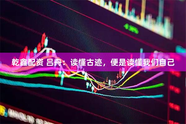 乾鑫配资 吕舟：读懂古迹，便是读懂我们自己