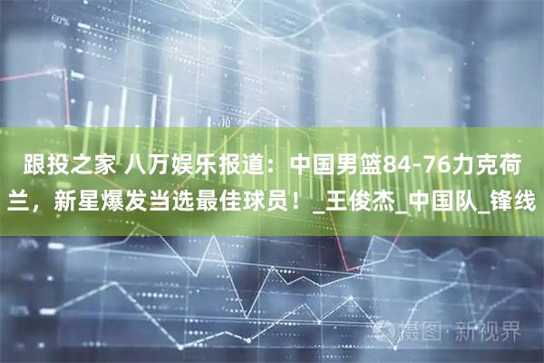 跟投之家 八万娱乐报道：中国男篮84-76力克荷兰，新星爆发当选最佳球员！_王俊杰_中国队_锋线