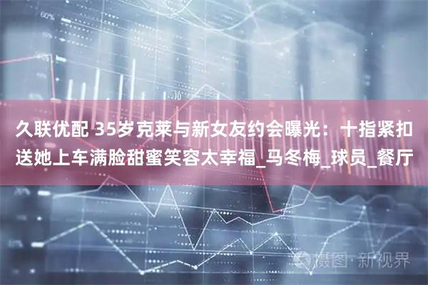 久联优配 35岁克莱与新女友约会曝光：十指紧扣送她上车满脸甜蜜笑容太幸福_马冬梅_球员_餐厅