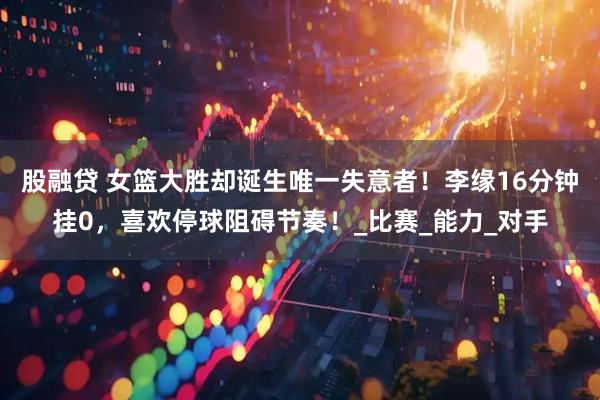 股融贷 女篮大胜却诞生唯一失意者！李缘16分钟挂0，喜欢停球阻碍节奏！_比赛_能力_对手