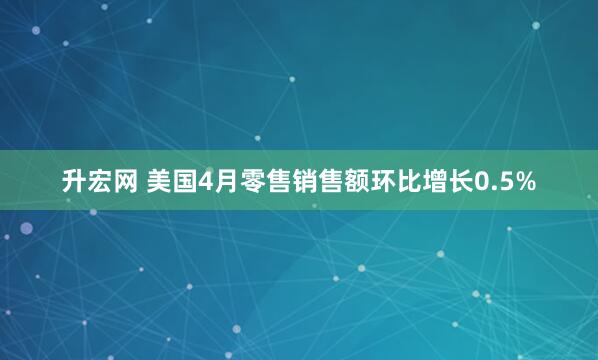 升宏网 美国4月零售销售额环比增长0.5%
