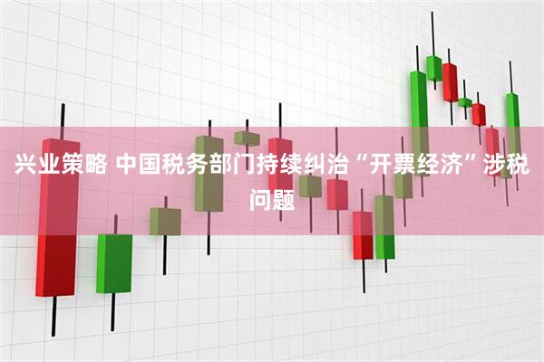 兴业策略 中国税务部门持续纠治“开票经济”涉税问题
