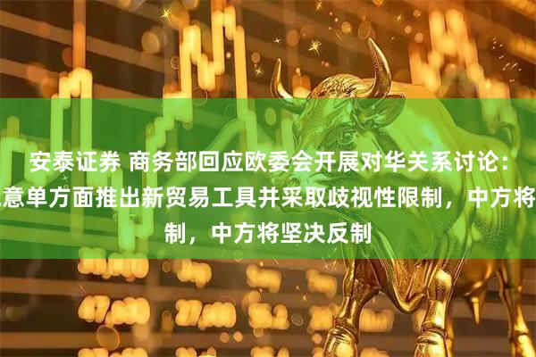 安泰证券 商务部回应欧委会开展对华关系讨论：如欧方执意单方面推出新贸易工具并采取歧视性限制，中方将坚决反制
