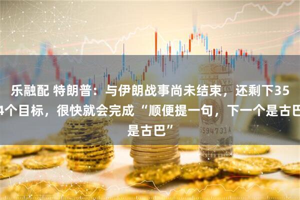乐融配 特朗普：与伊朗战事尚未结束，还剩下3554个目标，很快就会完成 “顺便提一句，下一个是古巴”
