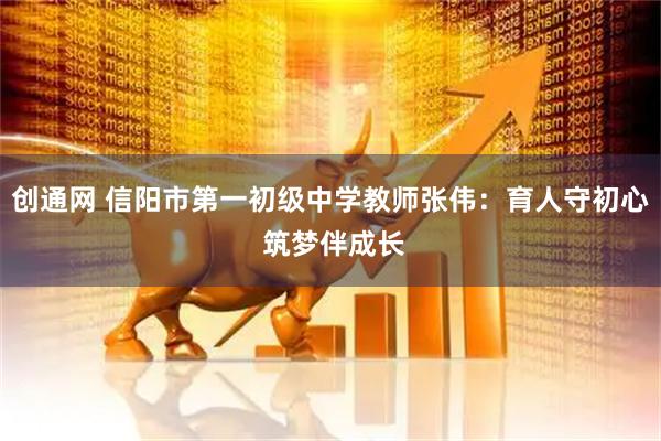 创通网 信阳市第一初级中学教师张伟：育人守初心 筑梦伴成长