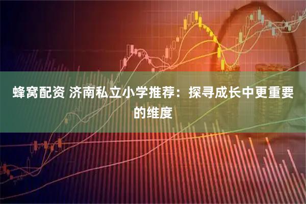 蜂窝配资 济南私立小学推荐：探寻成长中更重要的维度