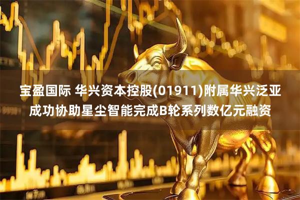 宝盈国际 华兴资本控股(01911)附属华兴泛亚成功协助星尘智能完成B轮系列数亿元融资